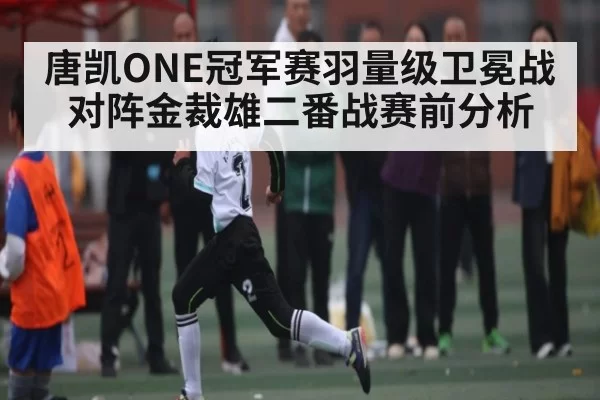唐凯ONE冠军赛羽量级卫冕战对阵金裁雄二番战赛前分析