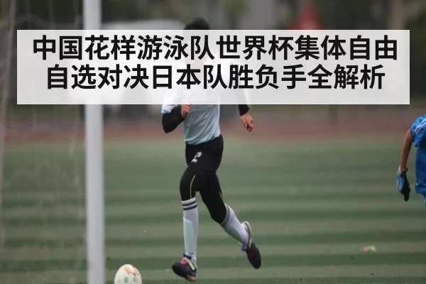 中国花样游泳队世界杯集体自由自选对决日本队胜负手全解析