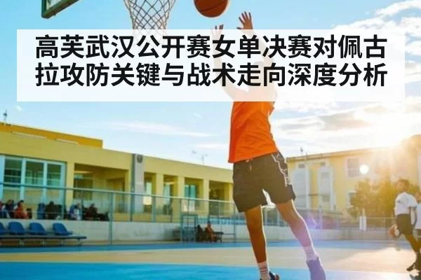 高芙武汉公开赛女单决赛对佩古拉攻防关键与战术走向深度分析