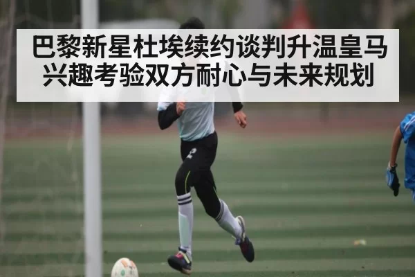 巴黎新星杜埃续约谈判升温皇马兴趣考验双方耐心与未来规划