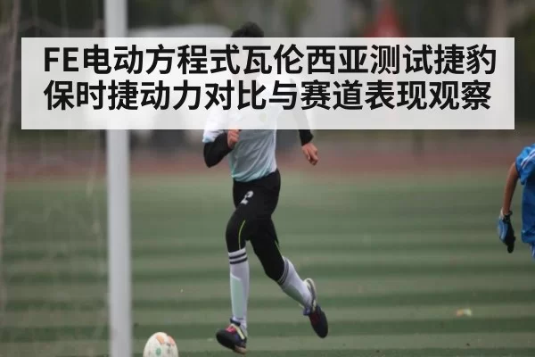 FE电动方程式瓦伦西亚测试捷豹保时捷动力对比与赛道表现观察